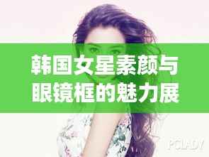 韩国女星素颜与眼镜框的魅力展示